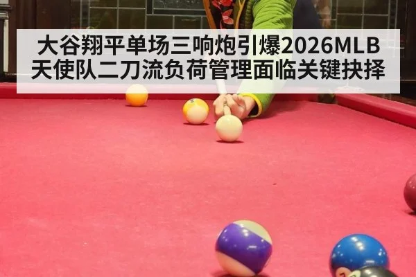 大谷翔平单场三响炮引爆2026MLB 天使队二刀流负荷管理面临关键抉择