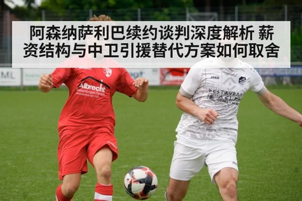 阿森纳萨利巴续约谈判深度解析 薪资结构与中卫引援替代方案如何取舍