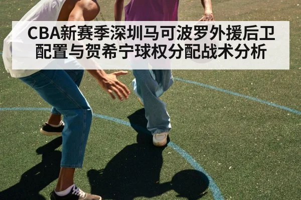 CBA新赛季深圳马可波罗外援后卫配置与贺希宁球权分配战术分析