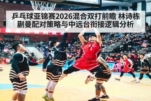乒乓球亚锦赛2026混合双打前瞻 林诗栋蒯曼配对策略与中远台衔接逻辑分析