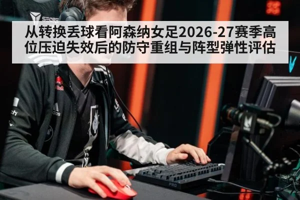 从转换丢球看阿森纳女足2026-27赛季高位压迫失效后的防守重组与阵型弹性评估